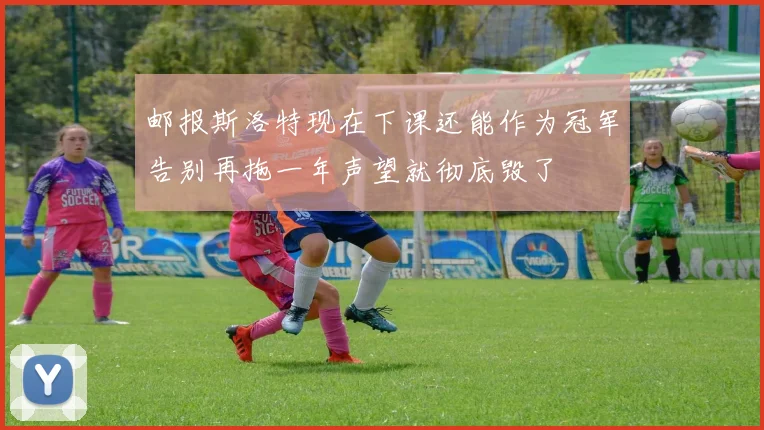 邮报斯洛特现在下课还能作为冠军告别再拖一年声望就彻底毁了